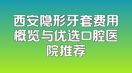 西安隐形牙套费用概览与优选口腔医院推荐