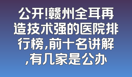 公开！赣州全耳再造技术强的医院排行榜，前十名讲解，有几家是公办