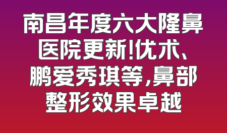 南昌年度六大隆鼻医院更新！优术、鹏爱秀琪等，鼻部整形效果卓越