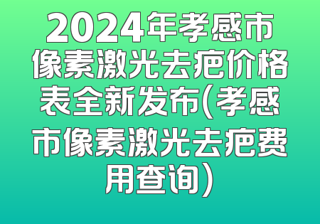 2024年孝感市像素激光去疤价格表全新发布（孝感市像素激光去疤费用查询）