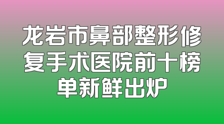 龙岩市鼻部整形修复手术医院前十榜单新鲜出炉