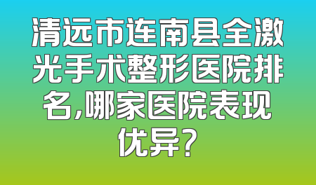清远市连南县全激光手术整形医院排名，哪家医院表现优异？