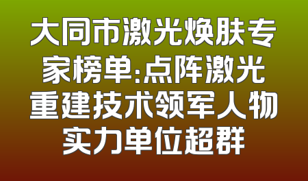 大同市激光焕肤专家榜单：点阵激光重建技术领军人物实力单位超群