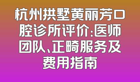 杭州拱墅黄丽芳口腔诊所评价：医师团队、正畸服务及费用指南