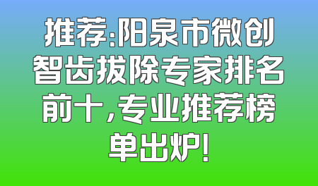 推荐：阳泉市微创智齿拔除专家排名前十，专业推荐榜单出炉！