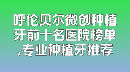 呼伦贝尔微创种植牙前十名医院榜单，专业种植牙推荐
