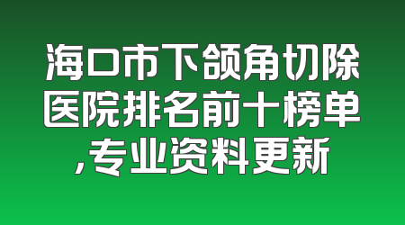 海口市下颌角切除医院排名前十榜单，专业资料更新