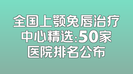 全国上颚兔唇治疗中心精选：50家医院排名公布
