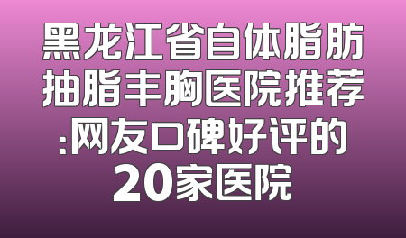 黑龙江省自体脂肪抽脂丰胸医院推荐：网友口碑好评的20家医院