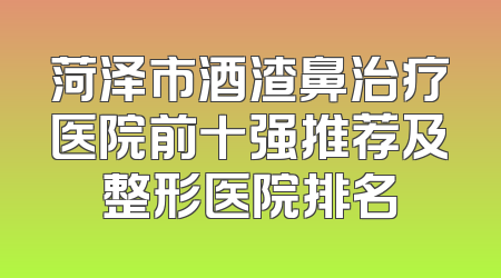 菏泽市酒渣鼻治疗医院前十强推荐及整形医院排名