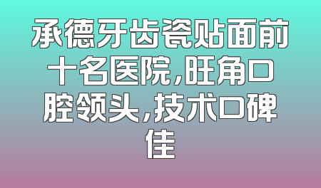 承德牙齿瓷贴面前十名医院，旺角口腔领头，技术口碑佳