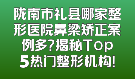 陇南市礼县哪家整形医院鼻梁矫正案例多？揭秘Top5热门整形机构！