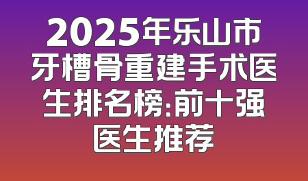 2025年乐山市牙槽骨重建手术医生排名榜：前十强医生推荐