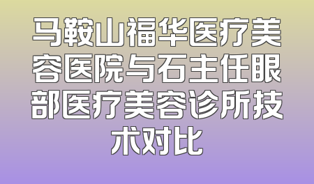 马鞍山福华医疗美容医院与石主任眼部医疗美容诊所技术对比