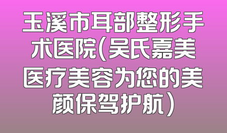 玉溪市耳部整形手术医院（吴氏嘉美医疗美容为您的美颜保驾护航）