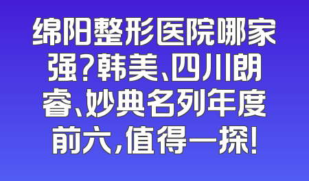 绵阳整形医院哪家强？韩美、四川朗睿、妙典名列年度前六，值得一探！