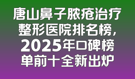唐山鼻子脓疮治疗整形医院排名榜，2025年口碑榜单前十全新出炉