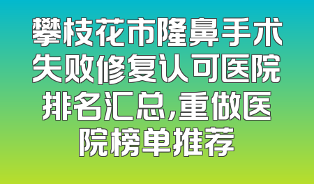 攀枝花市隆鼻手术失败修复认可医院排名汇总，重做医院榜单推荐