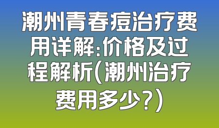 潮州青春痘治疗费用详解：价格及过程解析（潮州治疗费用多少？）