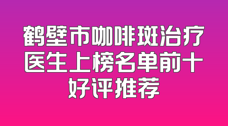 鹤壁市咖啡斑治疗医生上榜名单前十好评推荐