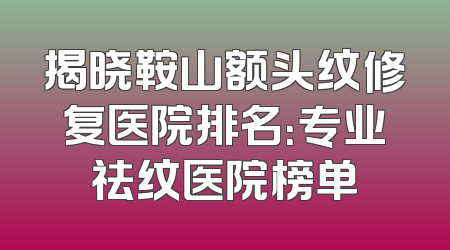 揭晓鞍山额头纹修复医院排名：专业祛纹医院榜单