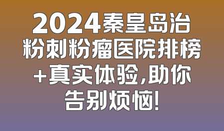 2024秦皇岛治粉刺粉瘤医院排榜+真实体验，助你告别烦恼！