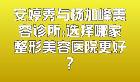 安婷秀与杨加峰美容诊所：选择哪家整形美容医院更好？