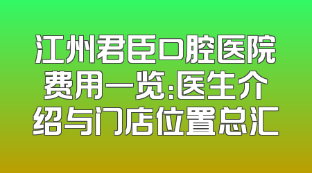 江州君臣口腔医院费用一览：医生介绍与门店位置总汇