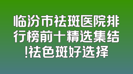 临汾市祛斑医院排行榜前十精选集结！祛色斑好选择