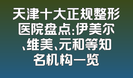 天津十大正规整形医院盘点：伊美尔、维美、元和等知名机构一览