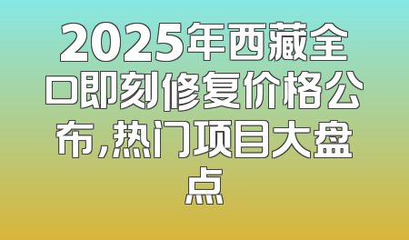 2025年西藏全口即刻修复价格公布，热门项目大盘点