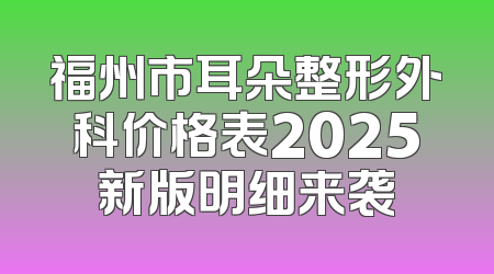 福州市耳朵整形外科价格表2025新版明细来袭