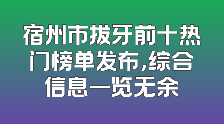 宿州市拔牙前十热门榜单发布，综合信息一览无余