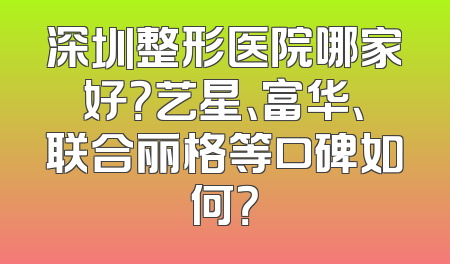 深圳整形医院哪家好？艺星、富华、联合丽格等口碑如何？