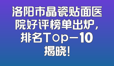 洛阳市晶瓷贴面医院好评榜单出炉，排名Top_10揭晓！