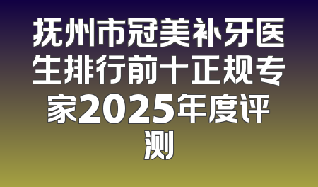 抚州市冠美补牙医生排行前十正规专家2025年度评测