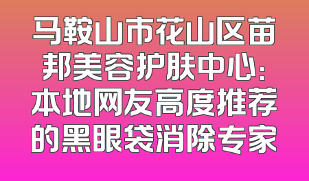 马鞍山市花山区苗邦美容护肤中心：本地网友高度推荐的黑眼袋消除专家