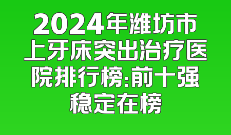 2024年潍坊市上牙床突出治疗医院排行榜：前十强稳定在榜