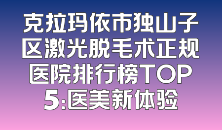 克拉玛依市独山子区激光脱毛术正规医院排行榜TOP5：医美新体验
