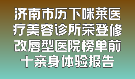 济南市历下咪莱医疗美容诊所荣登修改唇型医院榜单前十亲身体验报告