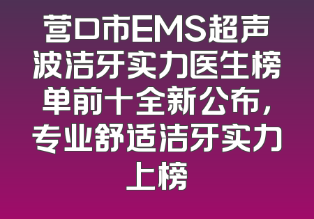 营口市EMS超声波洁牙实力医生榜单前十全新公布，专业舒适洁牙实力上榜
