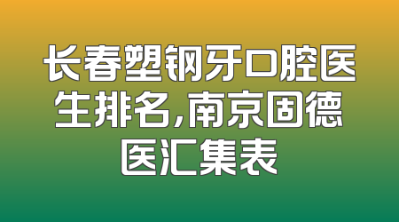 长春塑钢牙口腔医生排名，南京固德医汇集表