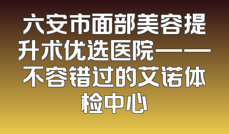 六安市面部美容提升术优选医院——不容错过的艾诺体检中心