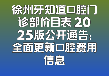 徐州牙知道口腔门诊部价目表 2025版公开通告：全面更新口腔费用信息