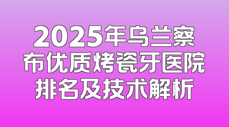 2025年乌兰察布优质烤瓷牙医院排名及技术解析