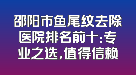 邵阳市鱼尾纹去除医院排名前十：专业之选，值得信赖