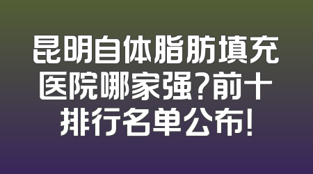 昆明自体脂肪填充医院哪家强？前十排行名单公布！