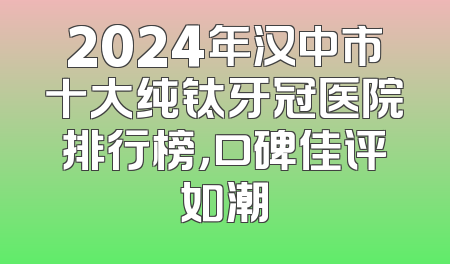 2024年汉中市十大纯钛牙冠医院排行榜，口碑佳评如潮