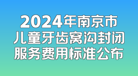2024年南京市儿童牙齿窝沟封闭服务费用标准公布
