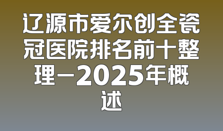 辽源市爱尔创全瓷冠医院排名前十整理_2025年概述